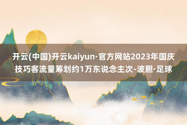 开云(中国)开云kaiyun·官方网站2023年国庆技巧客流量筹划约1万东说念主次-波胆·足球