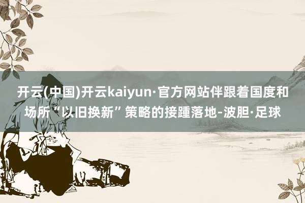 开云(中国)开云kaiyun·官方网站伴跟着国度和场所“以旧换新”策略的接踵落地-波胆·足球