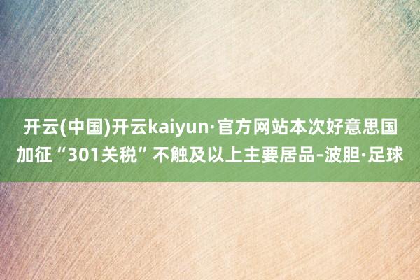 开云(中国)开云kaiyun·官方网站本次好意思国加征“301关税”不触及以上主要居品-波胆·足球