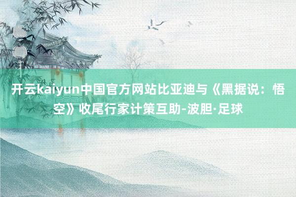 开云kaiyun中国官方网站比亚迪与《黑据说：悟空》收尾行家计策互助-波胆·足球