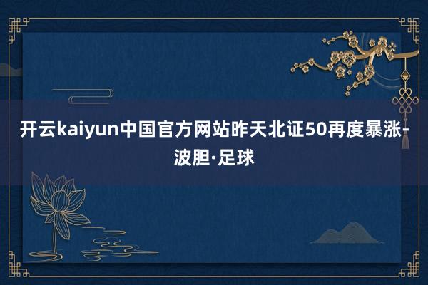 开云kaiyun中国官方网站昨天北证50再度暴涨-波胆·足球