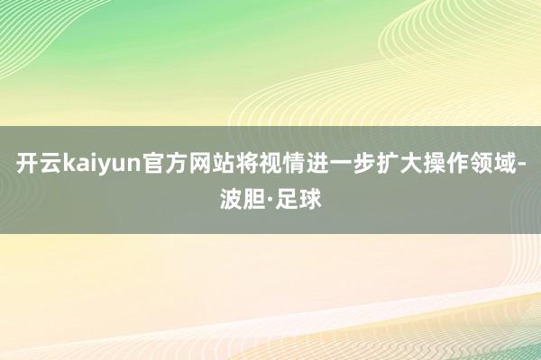 开云kaiyun官方网站将视情进一步扩大操作领域-波胆·足球