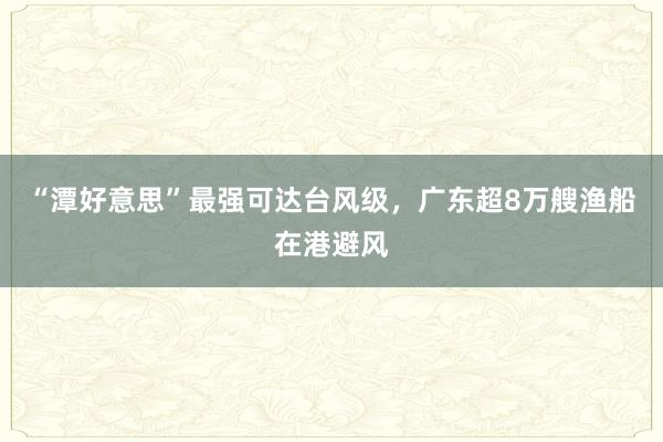 “潭好意思”最强可达台风级，广东超8万艘渔船在港避风