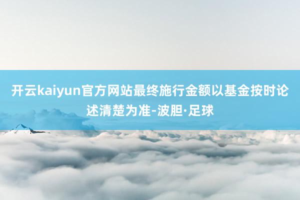 开云kaiyun官方网站最终施行金额以基金按时论述清楚为准-波胆·足球