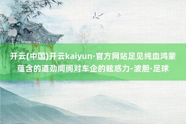 开云(中国)开云kaiyun·官方网站足见纯血鸿蒙蕴含的遒劲阛阓对车企的眩惑力-波胆·足球