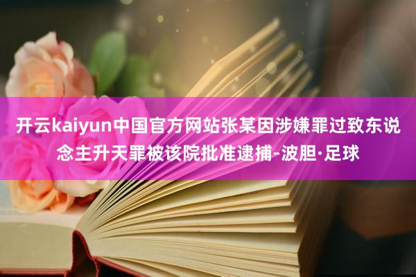 开云kaiyun中国官方网站张某因涉嫌罪过致东说念主升天罪被该院批准逮捕-波胆·足球