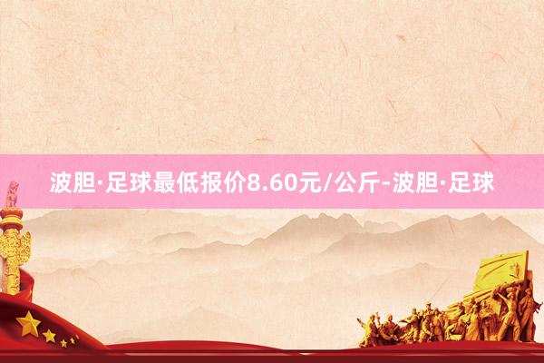 波胆·足球最低报价8.60元/公斤-波胆·足球