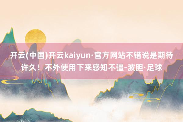 开云(中国)开云kaiyun·官方网站不错说是期待许久！不外使用下来感知不彊-波胆·足球