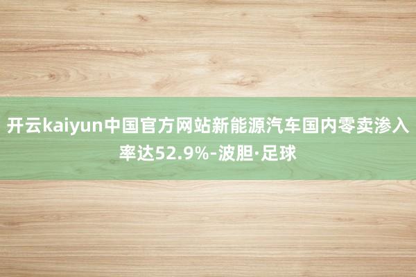 开云kaiyun中国官方网站新能源汽车国内零卖渗入率达52.9%-波胆·足球