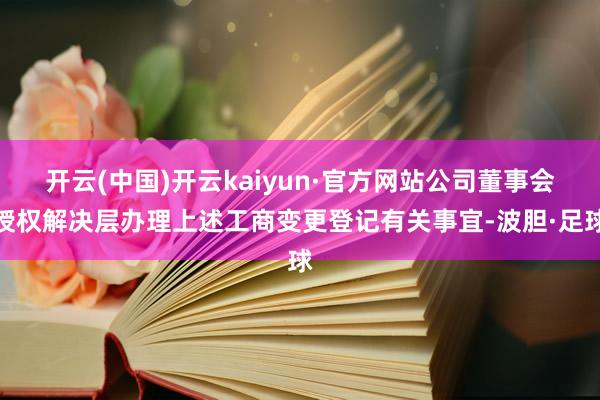 开云(中国)开云kaiyun·官方网站公司董事会授权解决层办理上述工商变更登记有关事宜-波胆·足球