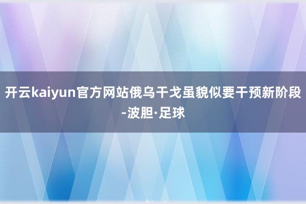 开云kaiyun官方网站俄乌干戈虽貌似要干预新阶段-波胆·足球