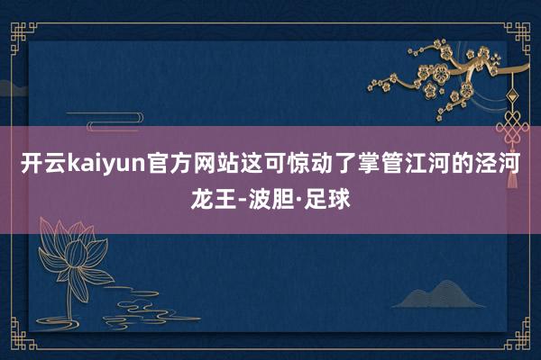 开云kaiyun官方网站这可惊动了掌管江河的泾河龙王-波胆·足球