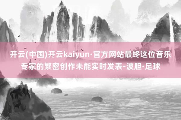 开云(中国)开云kaiyun·官方网站最终这位音乐专家的繁密创作未能实时发表-波胆·足球