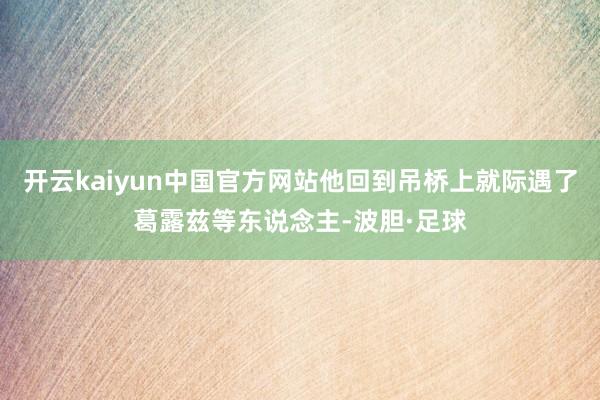 开云kaiyun中国官方网站他回到吊桥上就际遇了葛露兹等东说念主-波胆·足球