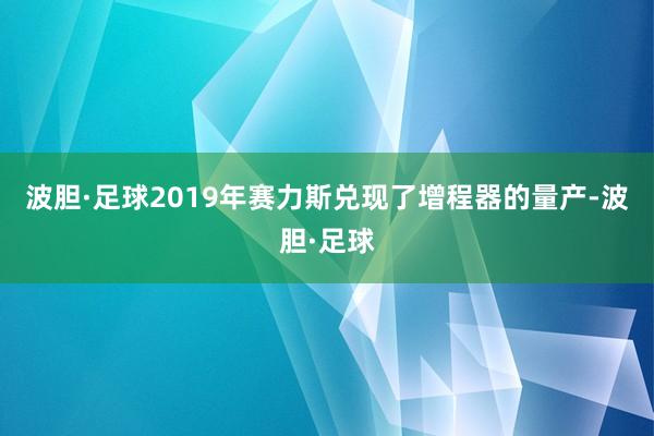 波胆·足球2019年赛力斯兑现了增程器的量产-波胆·足球