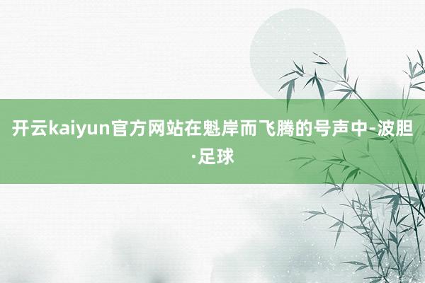 开云kaiyun官方网站在魁岸而飞腾的号声中-波胆·足球