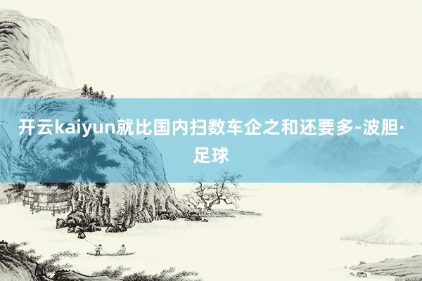 开云kaiyun就比国内扫数车企之和还要多-波胆·足球