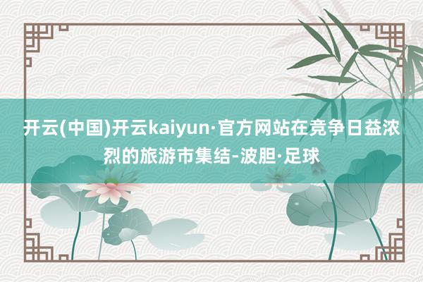 开云(中国)开云kaiyun·官方网站在竞争日益浓烈的旅游市集结-波胆·足球