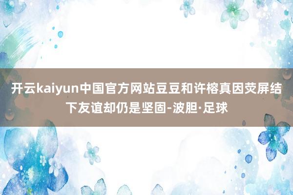 开云kaiyun中国官方网站豆豆和许榕真因荧屏结下友谊却仍是坚固-波胆·足球