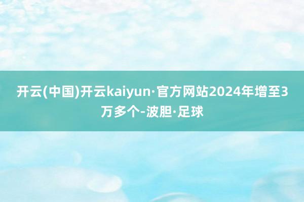 开云(中国)开云kaiyun·官方网站2024年增至3万多个-波胆·足球