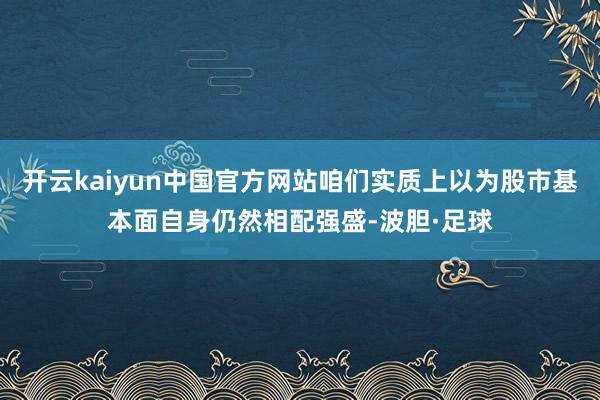 开云kaiyun中国官方网站咱们实质上以为股市基本面自身仍然相配强盛-波胆·足球