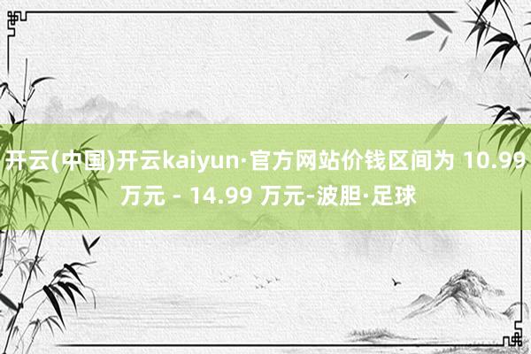 开云(中国)开云kaiyun·官方网站价钱区间为 10.99 万元 - 14.99 万元-波胆·足球