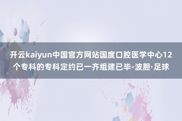 开云kaiyun中国官方网站国度口腔医学中心12个专科的专科定约已一齐组建已毕-波胆·足球