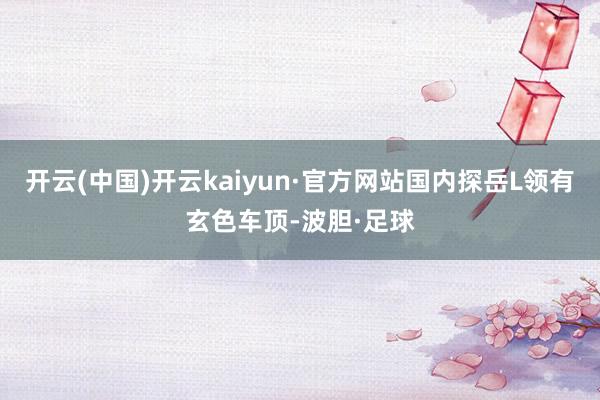 开云(中国)开云kaiyun·官方网站国内探岳L领有玄色车顶-波胆·足球