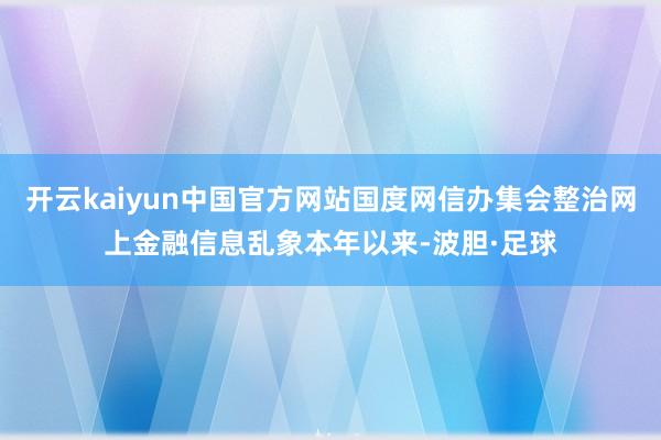 开云kaiyun中国官方网站国度网信办集会整治网上金融信息乱象本年以来-波胆·足球