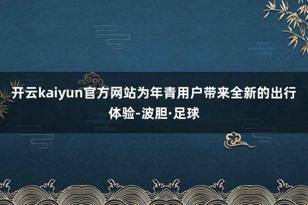 开云kaiyun官方网站为年青用户带来全新的出行体验-波胆·足球