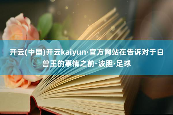 开云(中国)开云kaiyun·官方网站在告诉对于白兽王的事情之前-波胆·足球