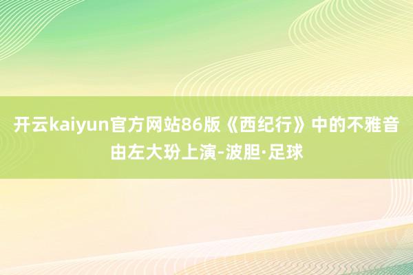 开云kaiyun官方网站86版《西纪行》中的不雅音由左大玢上演-波胆·足球