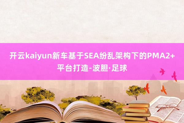 开云kaiyun新车基于SEA纷乱架构下的PMA2+平台打造-波胆·足球