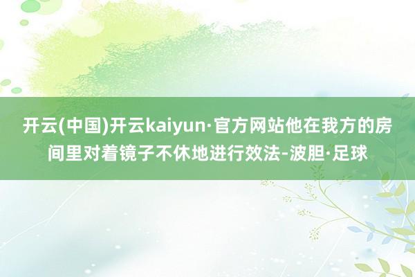 开云(中国)开云kaiyun·官方网站他在我方的房间里对着镜子不休地进行效法-波胆·足球