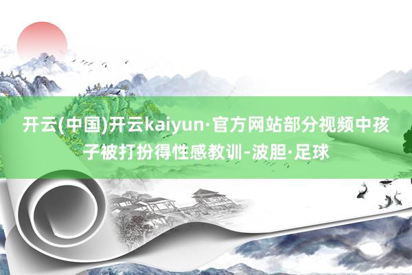 开云(中国)开云kaiyun·官方网站部分视频中孩子被打扮得性感教训-波胆·足球