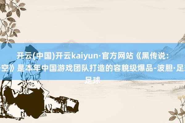 开云(中国)开云kaiyun·官方网站《黑传说：悟空》是本年中国游戏团队打造的容貌级爆品-波胆·足球