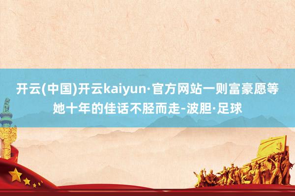 开云(中国)开云kaiyun·官方网站一则富豪愿等她十年的佳话不胫而走-波胆·足球