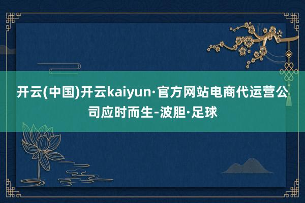 开云(中国)开云kaiyun·官方网站电商代运营公司应时而生-波胆·足球