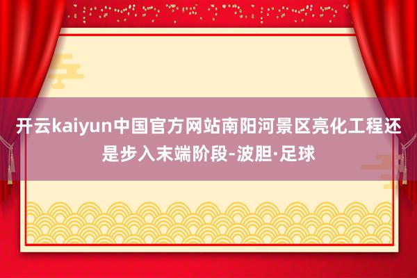 开云kaiyun中国官方网站南阳河景区亮化工程还是步入末端阶段-波胆·足球