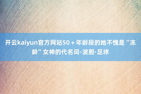 开云kaiyun官方网站50＋年龄段的她不愧是“冻龄”女神的代名词-波胆·足球