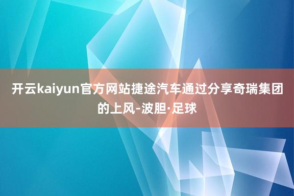 开云kaiyun官方网站捷途汽车通过分享奇瑞集团的上风-波胆·足球