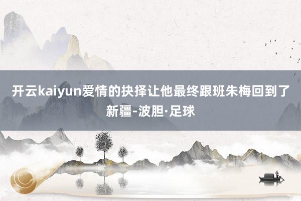 开云kaiyun爱情的抉择让他最终跟班朱梅回到了新疆-波胆·足球