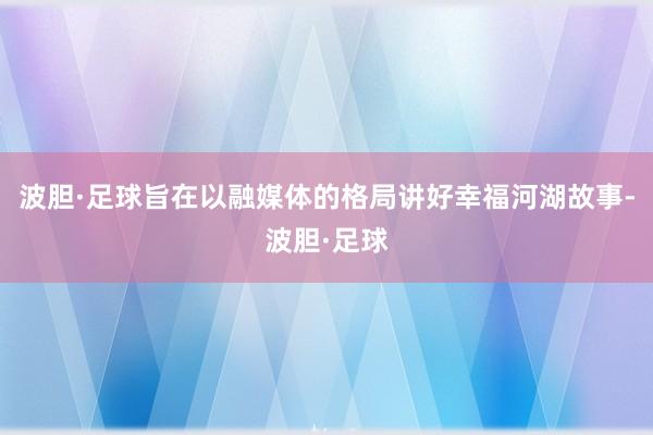 波胆·足球旨在以融媒体的格局讲好幸福河湖故事-波胆·足球