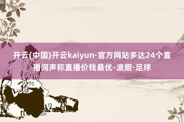 开云(中国)开云kaiyun·官方网站多达24个直播间声称直播价钱最优-波胆·足球