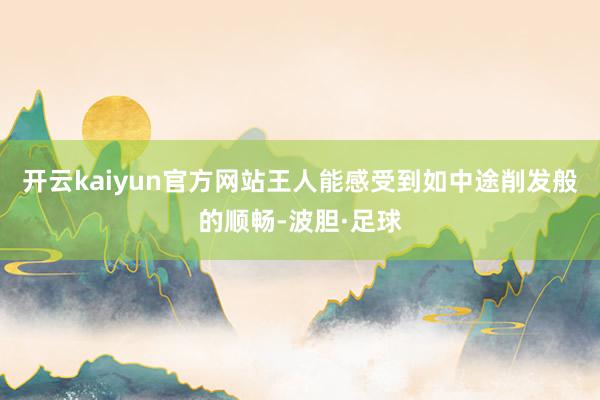 开云kaiyun官方网站王人能感受到如中途削发般的顺畅-波胆·足球