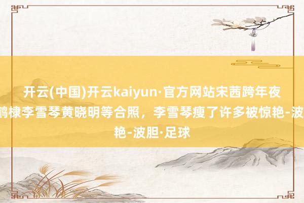 开云(中国)开云kaiyun·官方网站宋茜跨年夜晒和王鹤棣李雪琴黄晓明等合照，李雪琴瘦了许多被惊艳-波胆·足球