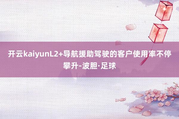 开云kaiyunL2+导航援助驾驶的客户使用率不停攀升-波胆·足球