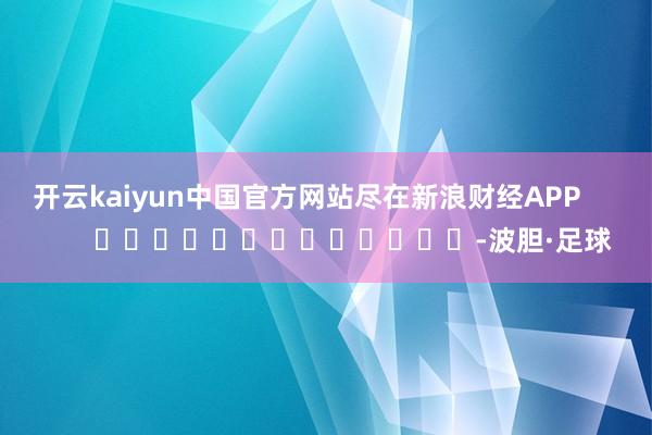 开云kaiyun中国官方网站尽在新浪财经APP            													-波胆·足球