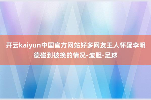 开云kaiyun中国官方网站好多网友王人怀疑李明德碰到被换的情况-波胆·足球