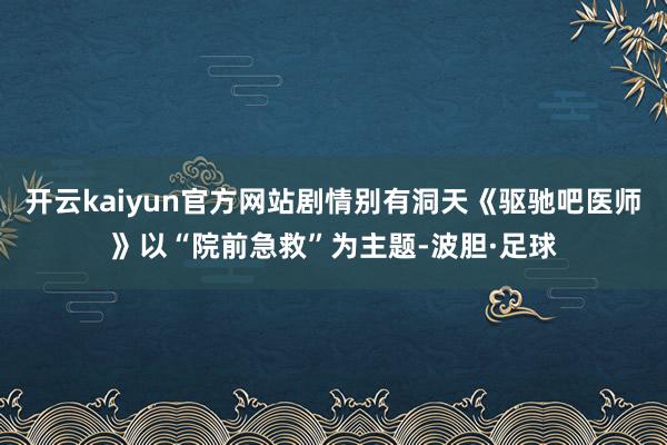 开云kaiyun官方网站剧情别有洞天《驱驰吧医师》以“院前急救”为主题-波胆·足球